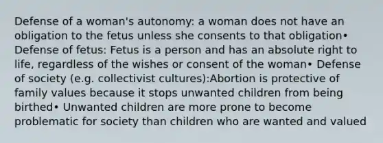 Defense of a woman's autonomy: a woman does not have an obligation to the fetus unless she consents to that obligation• Defense of fetus: Fetus is a person and has an absolute right to life, regardless of the wishes or consent of the woman• Defense of society (e.g. collectivist cultures):Abortion is protective of family values because it stops unwanted children from being birthed• Unwanted children are more prone to become problematic for society than children who are wanted and valued