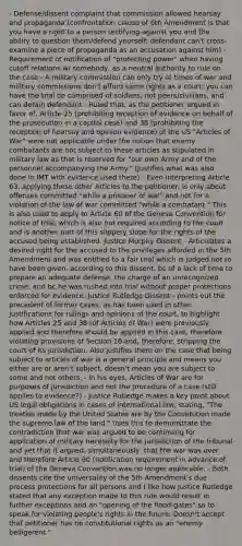 - Defense/dissent complaint that commission allowed hearsay and propaganda (confrontation clause of 6th Amendment is that you have a right to a person testifying against you and the ability to question them/defend yourself; defendant can't cross-examine a piece of propaganda as an accusation against him) - Requirement of notification of "protecting power" when having cutoff relations w/ somebody, as a neutral authority to rule on the case - A military commission can only try at times of war and military commissions don't afford same rights as a court; you can have the trial be comprised of soldiers, not peers/civilians, and can detain defendant - Ruled that, as the petitioner argued in favor of, Article 25 (prohibiting reception of evidence on behalf of the prosecution in a capital case) and 38 (prohibiting the reception of hearsay and opinion evidence) of the US "Articles of War" were not applicable under the notion that enemy combatants are not subject to these articles as stipulated in military law as that is reserved for "our own Army and of the personnel accompanying the Army." (Justifies what was also done in IMT with evidence used there) - Even interpreting Article 63, applying these other Articles to the petitioner, is only about offenses committed "while a prisoner of war" and not for a violation of the law of war committed "while a combatant." This is also used to apply to Article 60 of the Geneva Convention for notice of trial, which is also not required according to the court and is another part of this slippery slope for the rights of the accused being established. Justice Murphy Dissent - Articulates a desired right for the accused to the privileges afforded in the 5th Amendment and was entitled to a fair trial which is judged not to have been given, according to this dissent, bc of a lack of time to prepare an adequate defense, the charge of an unrecognized crime, and bc he was rushed into trial without proper protections enforced for evidence. Justice Rutledge Dissent - points out the precedent of former cases, as has been used in other justifications for rulings and opinions of the court, to highlight how Articles 25 and 38 (of Articles of War) were previously applied and therefore should be applied in this case, therefore violating provisions of Section 16 and, therefore, stripping the court of its jurisdiction. Also justifies them on the case that being subject to articles of war is a general principle and means you either are or aren't subject, doesn't mean you are subject to some and not others. - In his eyes, Articles of War are for purposes of jurisdiction and not the procedure of a case (still applies to evidence?) - Justice Rutledge makes a key point about US legal obligations in cases of international law, stating, "The treaties made by the United States are by the Constitution made the supreme law of the land." Uses this to demonstrate the contradiction that war was argued to be continuing for application of military necessity for the jurisdiction of the tribunal and yet that it argued, simultaneously, that the war was over and therefore Article 60 (notification requirement in advance of trial) of the Geneva Convention was no longer applicable. - Both dissents cite the universality of the 5th Amendment's due process protections for all persons and I like how Justice Rutledge stated that any exception made to this rule would result in further exceptions and an "opening of the flood-gates" so to speak for violating people's rights in the future. Doesn't accept that petitioner has no constitutional rights as an "enemy belligerent."