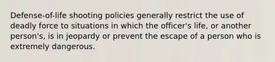 Defense-of-life shooting policies generally restrict the use of deadly force to situations in which the officer's life, or another person's, is in jeopardy or prevent the escape of a person who is extremely dangerous.