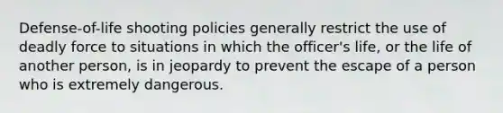 Defense-of-life shooting policies generally restrict the use of deadly force to situations in which the officer's life, or the life of another person, is in jeopardy to prevent the escape of a person who is extremely dangerous.