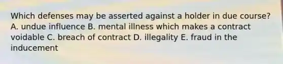 Which defenses may be asserted against a holder in due​ course? A. undue influence B. mental illness which makes a contract voidable C. breach of contract D. illegality E. fraud in the inducement