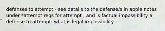 defenses to attempt - see details to the defense/s in apple notes under *attempt reqs for attempt ; and is factual impossibility a defense to attempt: what is legal impossibility -