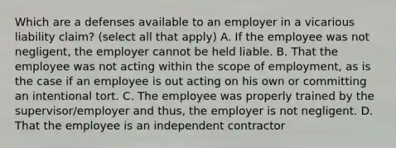 Which are a defenses available to an employer in a vicarious liability claim? (select all that apply) A. If the employee was not negligent, the employer cannot be held liable. B. That the employee was not acting within the scope of employment, as is the case if an employee is out acting on his own or committing an intentional tort. C. The employee was properly trained by the supervisor/employer and thus, the employer is not negligent. D. That the employee is an independent contractor