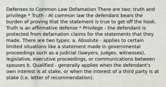 Defenses to Common Law Defamation There are two: truth and privilege * Truth - At common law the defendant bears the burden of proving that the statement is true to get off the hook. Truth is an affirmative defense * Privilege - the defendant is protected from defamation claims for the statements that they made. There are two types: a. Absolute - applies to certain limited situations like a statement made in governmental proceedings such as a judicial (lawyers, judges, witnesses), legislative, executive proceedings, or communications between spouses b. Qualified - generally applies when the defendant's own interest is at stake, or when the interest of a third party is at stake (i.e. letter of recommendation).