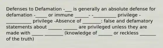 Defenses to Defamation -___ is generally an absolute defense for defamation -_____ or immune ______- -__________ privilege -___________ privilege -Absence of ________: false and defamatory statements about ______ ______ are privileged unless they are made with _____ ________ (knowledge of ______ or reckless _______ of the truth)