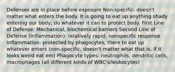 Defenses are in place before exposure​ Non-specific- doesn't matter what enters the body. It is going to eat up anything shady entering our body, do whatever it can to protect body.​ First Line of Defense: Mechanical, biochemical barriers​ Second Line of Defense (Inflammation): relatively rapid, nonspecific response​ Inflammation- protected by phagocytes, there to eat up whatever enters (non-specific, doesn't matter what that is, if it looks weird eat em)​ Phagocyte types- neutrophils, dendritic cells, macrophages (all different kinds of WBC's/leukocytes) ​