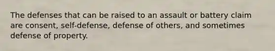 The defenses that can be raised to an assault or battery claim are consent, self-defense, defense of others, and sometimes defense of property.