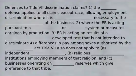 Defenses to Title VII discrimination claims? 1) the ________ defense applies to all claims except race, allowing employment discrimination where it is ____________________ necessary to the ____________________ of the business. 2) where the ER is acting pursuant to a _______________ or _________ system or measures earnings by production. 3) ER is acting on results of a ________________________ developed test that is not intended to discriminate 4) differences in pay among sexes authorized by the _________ _____ act Title VII also does not apply to (a) independent __________________, (b) religious _________________ institutions employing members of that religion, and (c) businesses operating on ___________ reserves which give preference to that tribe.