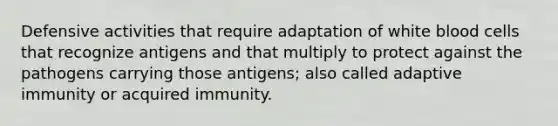 Defensive activities that require adaptation of white blood cells that recognize antigens and that multiply to protect against the pathogens carrying those antigens; also called adaptive immunity or acquired immunity.