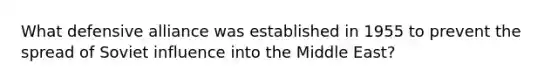 What defensive alliance was established in 1955 to prevent the spread of Soviet influence into the Middle East?