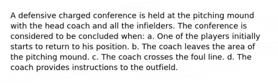 A defensive charged conference is held at the pitching mound with the head coach and all the infielders. The conference is considered to be concluded when: a. One of the players initially starts to return to his position. b. The coach leaves the area of the pitching mound. c. The coach crosses the foul line. d. The coach provides instructions to the outfield.