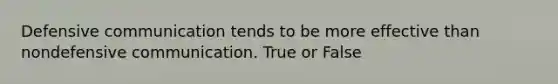 Defensive communication tends to be more effective than nondefensive communication. True or False