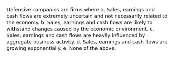 Defensive companies are firms where a. Sales, earnings and cash flows are extremely uncertain and not necessarily related to the economy. b. Sales, earnings and cash flows are likely to withstand changes caused by the economic environment. c. Sales, earnings and cash flows are heavily influenced by aggregate business activity. d. Sales, earnings and cash flows are growing exponentially. e. None of the above.