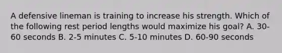 A defensive lineman is training to increase his strength. Which of the following rest period lengths would maximize his goal? A. 30-60 seconds B. 2-5 minutes C. 5-10 minutes D. 60-90 seconds