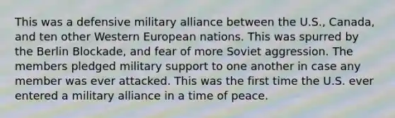 This was a defensive military alliance between the U.S., Canada, and ten other Western European nations. This was spurred by the Berlin Blockade, and fear of more Soviet aggression. The members pledged military support to one another in case any member was ever attacked. This was the first time the U.S. ever entered a military alliance in a time of peace.