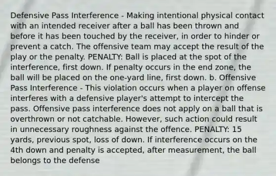 Defensive Pass Interference - Making intentional physical contact with an intended receiver after a ball has been thrown and before it has been touched by the receiver, in order to hinder or prevent a catch. The offensive team may accept the result of the play or the penalty. PENALTY: Ball is placed at the spot of the interference, first down. If penalty occurs in the end zone, the ball will be placed on the one-yard line, first down. b. Offensive Pass Interference - This violation occurs when a player on offense interferes with a defensive player's attempt to intercept the pass. Offensive pass interference does not apply on a ball that is overthrown or not catchable. However, such action could result in unnecessary roughness against the offence. PENALTY: 15 yards, previous spot, loss of down. If interference occurs on the 4th down and penalty is accepted, after measurement, the ball belongs to the defense