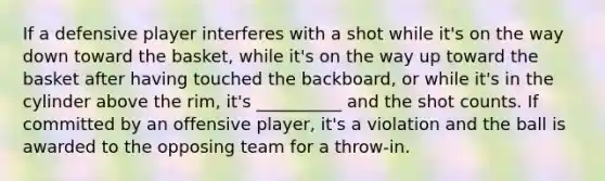 If a defensive player interferes with a shot while it's on the way down toward the basket, while it's on the way up toward the basket after having touched the backboard, or while it's in the cylinder above the rim, it's __________ and the shot counts. If committed by an offensive player, it's a violation and the ball is awarded to the opposing team for a throw-in.