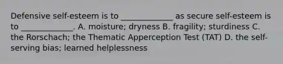 Defensive self-esteem is to _____________ as secure self-esteem is to _____________. A. moisture; dryness B. fragility; sturdiness C. the Rorschach; the Thematic Apperception Test (TAT) D. the self-serving bias; learned helplessness