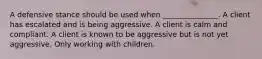 A defensive stance should be used when _______________. A client has escalated and is being aggressive. A client is calm and compliant. A client is known to be aggressive but is not yet aggressive. Only working with children.