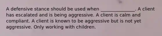 A defensive stance should be used when _______________. A client has escalated and is being aggressive. A client is calm and compliant. A client is known to be aggressive but is not yet aggressive. Only working with children.