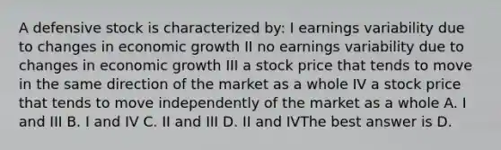 A defensive stock is characterized by: I earnings variability due to changes in economic growth II no earnings variability due to changes in economic growth III a stock price that tends to move in the same direction of the market as a whole IV a stock price that tends to move independently of the market as a whole A. I and III B. I and IV C. II and III D. II and IVThe best answer is D.