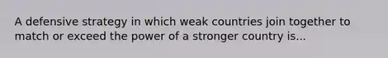 A defensive strategy in which weak countries join together to match or exceed the power of a stronger country is...