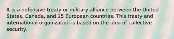 It is a defensive treaty or military alliance between the United States, Canada, and 25 European countries. This treaty and international organization is based on the idea of collective security.