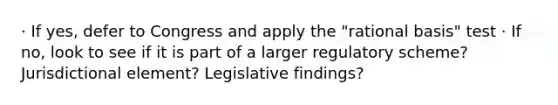 · If yes, defer to Congress and apply the "rational basis" test · If no, look to see if it is part of a larger regulatory scheme? Jurisdictional element? Legislative findings?