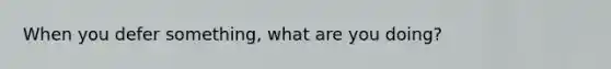 When you defer something, what are you doing?