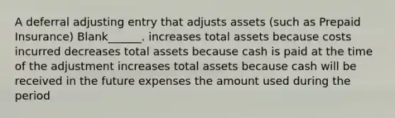 A deferral adjusting entry that adjusts assets (such as Prepaid Insurance) Blank______. increases total assets because costs incurred decreases total assets because cash is paid at the time of the adjustment increases total assets because cash will be received in the future expenses the amount used during the period