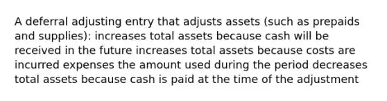 A deferral adjusting entry that adjusts assets (such as prepaids and supplies): increases total assets because cash will be received in the future increases total assets because costs are incurred expenses the amount used during the period decreases total assets because cash is paid at the time of the adjustment