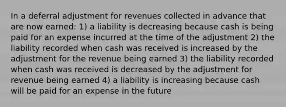 In a deferral adjustment for revenues collected in advance that are now earned: 1) a liability is decreasing because cash is being paid for an expense incurred at the time of the adjustment 2) the liability recorded when cash was received is increased by the adjustment for the revenue being earned 3) the liability recorded when cash was received is decreased by the adjustment for revenue being earned 4) a liability is increasing because cash will be paid for an expense in the future