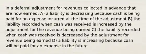 In a deferral adjustment for revenues collected in advance that are now earned: A) a liability is decreasing because cash is being paid for an expense incurred at the time of the adjustment B) the liability recorded when cash was received is increased by the adjustment for the revenue being earned C) the liability recorded when cash was received is decreased by the adjustment for revenue being earned D) a liability is increasing because cash will be paid for an expense in the future