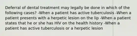 Deferral of dental treatment may legally be done in which of the following cases? -When a patient has active tuberculosis -When a patient presents with a herpetic lesion on the lip -When a patient states that he or she has HIV on the health history -When a patient has active tuberculosis or a herpetic lesion