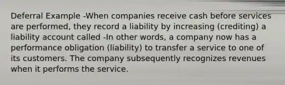 Deferral Example -When companies receive cash before services are performed, they record a liability by increasing (crediting) a liability account called -In other words, a company now has a performance obligation (liability) to transfer a service to one of its customers. The company subsequently recognizes revenues when it performs the service.