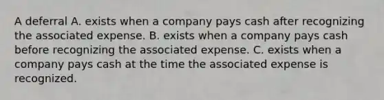 A deferral A. exists when a company pays cash after recognizing the associated expense. B. exists when a company pays cash before recognizing the associated expense. C. exists when a company pays cash at the time the associated expense is recognized.