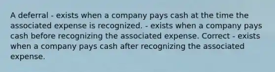 A deferral - exists when a company pays cash at the time the associated expense is recognized. - exists when a company pays cash before recognizing the associated expense. Correct - exists when a company pays cash after recognizing the associated expense.