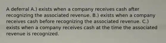 A deferral A.) exists when a company receives cash after recognizing the associated revenue. B.) exists when a company receives cash before recognizing the associated revenue. C.) exists when a company receives cash at the time the associated revenue is recognized.