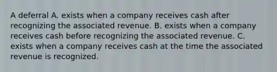 A deferral A. exists when a company receives cash after recognizing the associated revenue. B. exists when a company receives cash before recognizing the associated revenue. C. exists when a company receives cash at the time the associated revenue is recognized.