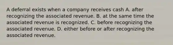 A deferral exists when a company receives cash A. after recognizing the associated revenue. B. at the same time the associated revenue is recognized. C. before recognizing the associated revenue. D. either before or after recognizing the associated revenue.