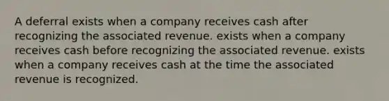 A deferral exists when a company receives cash after recognizing the associated revenue. exists when a company receives cash before recognizing the associated revenue. exists when a company receives cash at the time the associated revenue is recognized.