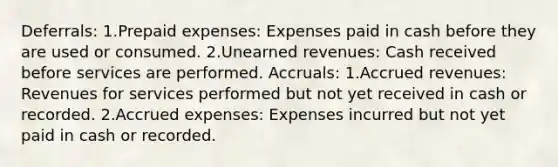 Deferrals: 1.Prepaid expenses: Expenses paid in cash before they are used or consumed. 2.Unearned revenues: Cash received before services are performed. Accruals: 1.Accrued revenues: Revenues for services performed but not yet received in cash or recorded. 2.Accrued expenses: Expenses incurred but not yet paid in cash or recorded.