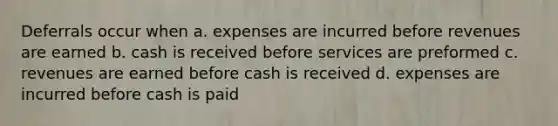 Deferrals occur when a. expenses are incurred before revenues are earned b. cash is received before services are preformed c. revenues are earned before cash is received d. expenses are incurred before cash is paid