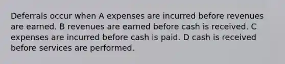 Deferrals occur when A expenses are incurred before revenues are earned. B revenues are earned before cash is received. C expenses are incurred before cash is paid. D cash is received before services are performed.