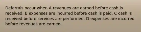 Deferrals occur when A revenues are earned before cash is received. B expenses are incurred before cash is paid. C cash is received before services are performed. D expenses are incurred before revenues are earned.