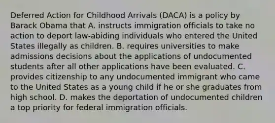 Deferred Action for Childhood Arrivals (DACA) is a policy by Barack Obama that A. instructs immigration officials to take no action to deport law-abiding individuals who entered the United States illegally as children. B. requires universities to make admissions decisions about the applications of undocumented students after all other applications have been evaluated. C. provides citizenship to any undocumented immigrant who came to the United States as a young child if he or she graduates from high school. D. makes the deportation of undocumented children a top priority for federal immigration officials.