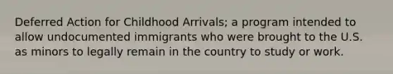 Deferred Action for Childhood Arrivals; a program intended to allow undocumented immigrants who were brought to the U.S. as minors to legally remain in the country to study or work.