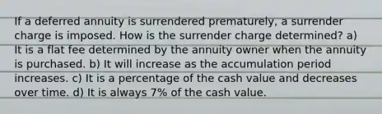 If a deferred annuity is surrendered prematurely, a surrender charge is imposed. How is the surrender charge determined? a) It is a flat fee determined by the annuity owner when the annuity is purchased. b) It will increase as the accumulation period increases. c) It is a percentage of the cash value and decreases over time. d) It is always 7% of the cash value.