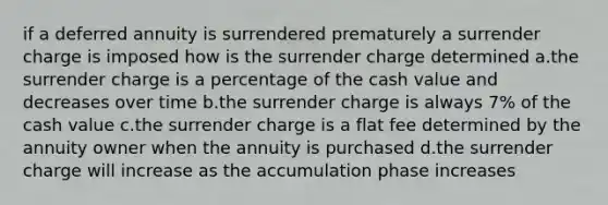 if a deferred annuity is surrendered prematurely a surrender charge is imposed how is the surrender charge determined a.the surrender charge is a percentage of the cash value and decreases over time b.the surrender charge is always 7% of the cash value c.the surrender charge is a flat fee determined by the annuity owner when the annuity is purchased d.the surrender charge will increase as the accumulation phase increases