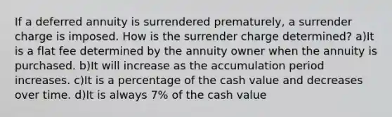 If a deferred annuity is surrendered prematurely, a surrender charge is imposed. How is the surrender charge determined? a)It is a flat fee determined by the annuity owner when the annuity is purchased. b)It will increase as the accumulation period increases. c)It is a percentage of the cash value and decreases over time. d)It is always 7% of the cash value